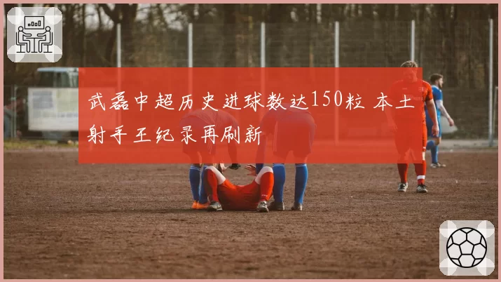 武磊中超历史进球数达150粒 本土射手王纪录再刷新