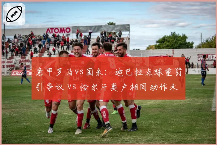 意甲罗马vs国米：迪巴拉点球重罚引争议 vs 恰尔汗奥卢相同动作未判点，穆里尼奥讽刺“意甲规则分人”