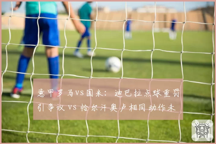 意甲罗马vs国米：迪巴拉点球重罚引争议 vs 恰尔汗奥卢相同动作未判点，穆里尼奥讽刺“意甲规则分人”