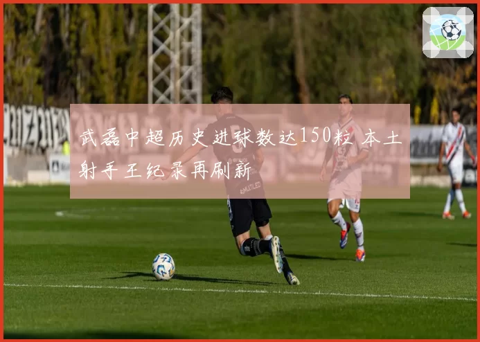 武磊中超历史进球数达150粒 本土射手王纪录再刷新
