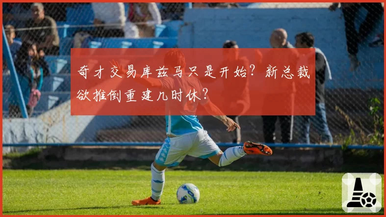 奇才交易库兹马只是开始？新总裁欲推倒重建几时休？