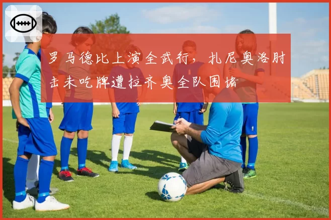 罗马德比上演全武行，扎尼奥洛肘击未吃牌遭拉齐奥全队围堵