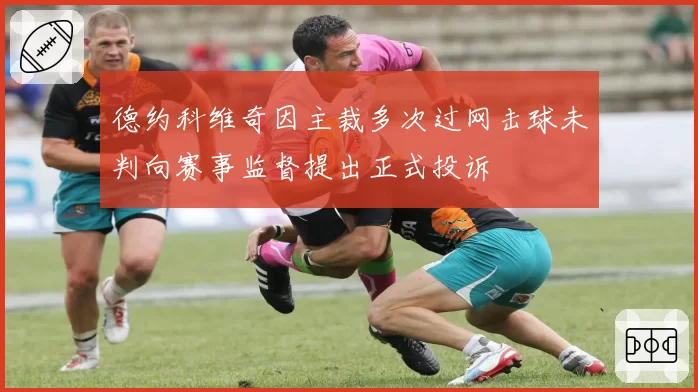 德约科维奇因主裁多次过网击球未判向赛事监督提出正式投诉