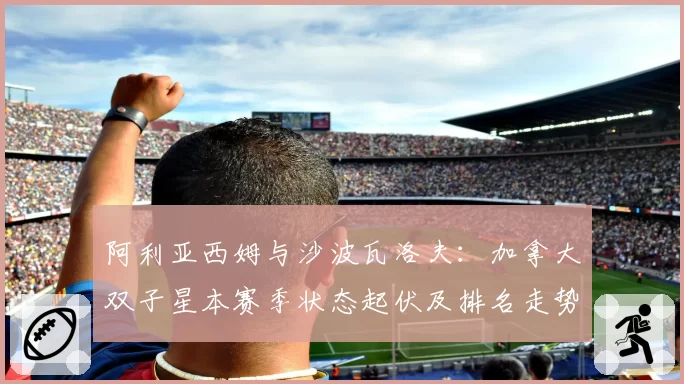 阿利亚西姆与沙波瓦洛夫：加拿大双子星本赛季状态起伏及排名走势