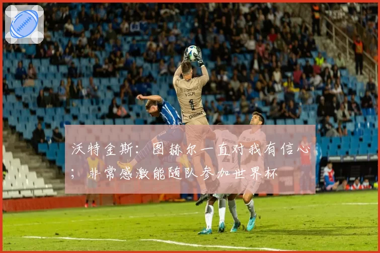 沃特金斯:图赫尔一直对我有信心;非常感激能随队参加世界杯