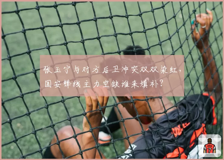 张玉宁与对方后卫冲突双双染红，国安锋线主力空缺谁来填补？
