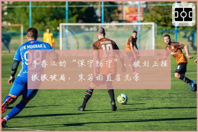 李春江的“保守防守”，被刘玉栋狠狠破局，朱芳雨直言无奈