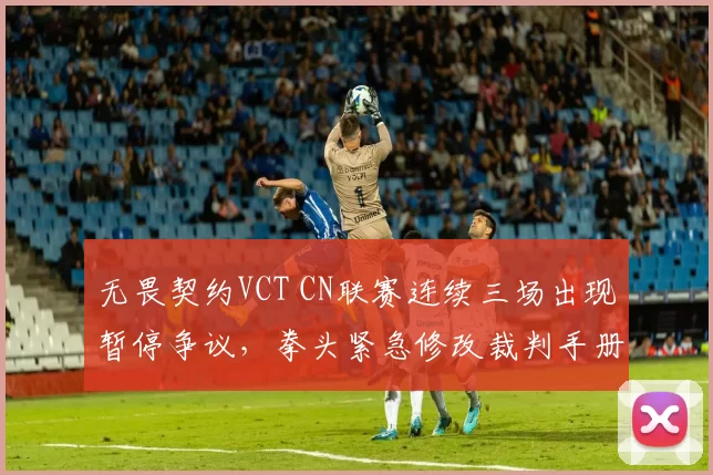 无畏契约VCT CN联赛连续三场出现暂停争议，拳头紧急修改裁判手册