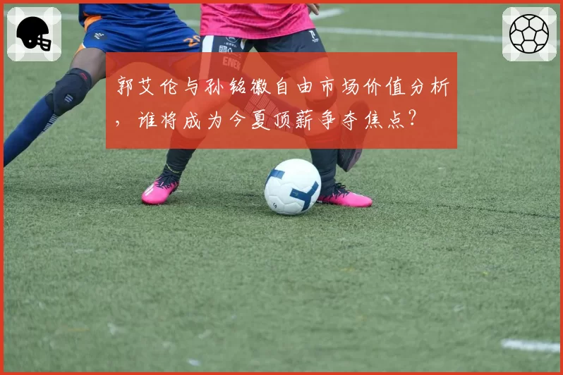 郭艾伦与孙铭徽自由市场价值分析，谁将成为今夏顶薪争夺焦点？