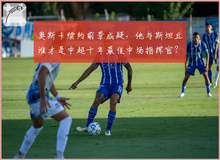奥斯卡续约前景成疑，他与斯坦丘谁才是中超十年最佳中场指挥官？