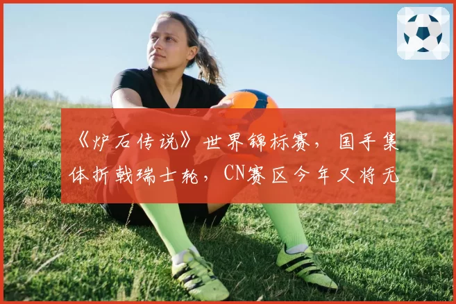 《炉石传说》世界锦标赛，国手集体折戟瑞士轮，CN赛区今年又将无缘奖杯？