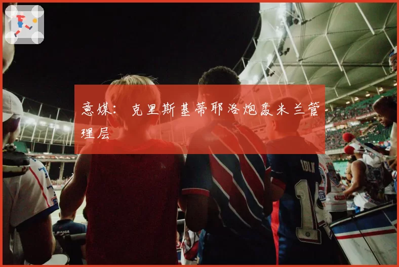 意媒：克里斯基蒂耶洛炮轰米兰管理层