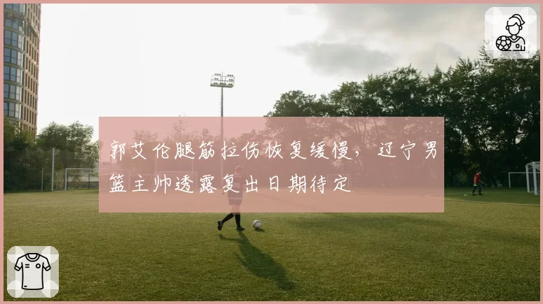 郭艾伦腿筋拉伤恢复缓慢，辽宁男篮主帅透露复出日期待定