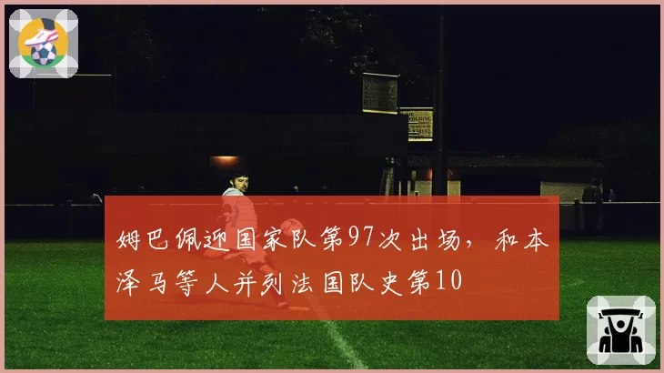 姆巴佩迎国家队第97次出场，和本泽马等人并列法国队史第10