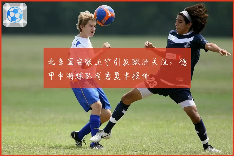 北京国安张玉宁引发欧洲关注，德甲中游球队有意夏季报价