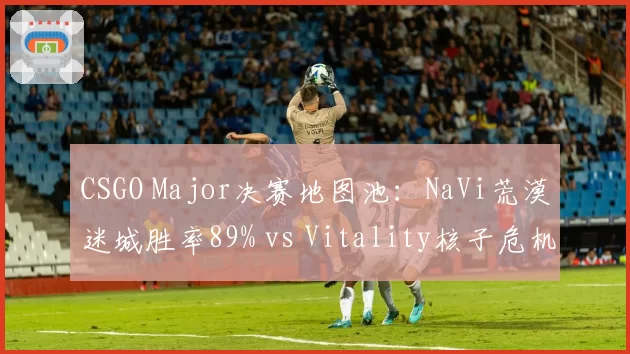 CSGO Major决赛地图池：NaVi荒漠迷城胜率89% vs Vitality核子危机掌控力