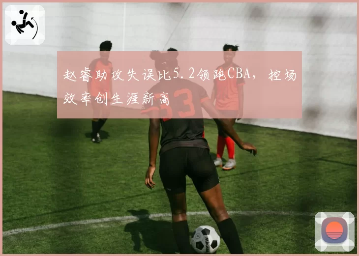 赵睿助攻失误比5.2领跑CBA，控场效率创生涯新高