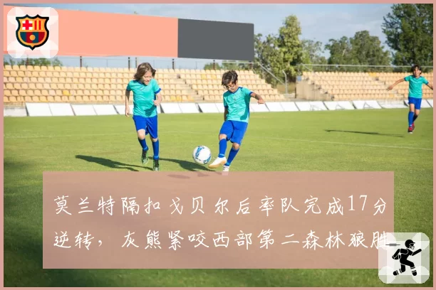 莫兰特隔扣戈贝尔后率队完成17分逆转，灰熊紧咬西部第二森林狼胜场差仅半场
