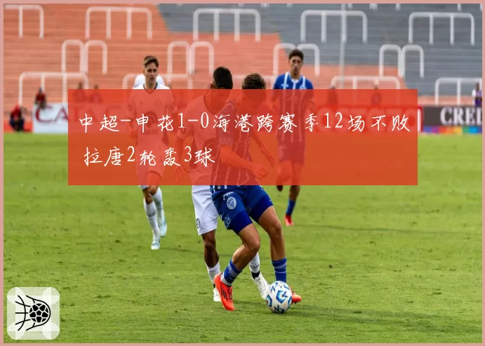 中超-申花1-0海港跨赛季12场不败 拉唐2轮轰3球