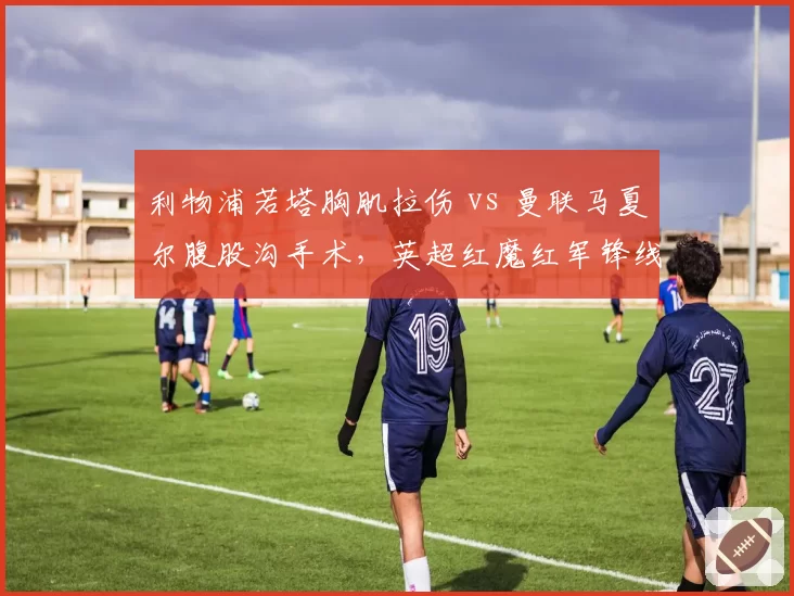 利物浦若塔胸肌拉伤 vs 曼联马夏尔腹股沟手术,英超红魔红军锋线伤病恢复进度对比鲜明