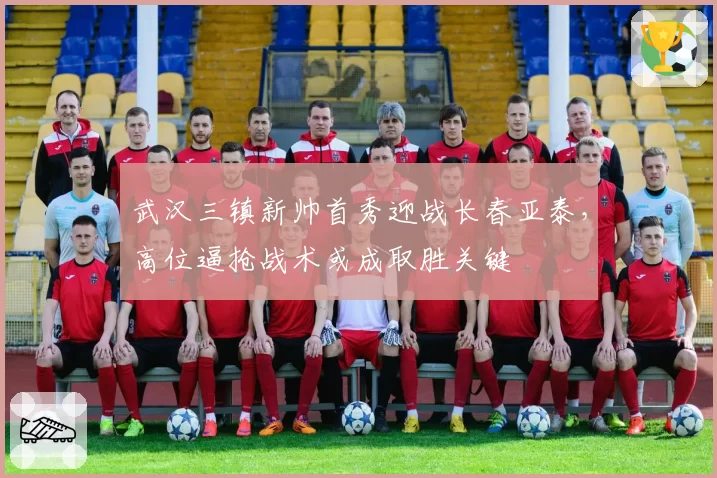 武汉三镇新帅首秀迎战长春亚泰，高位逼抢战术或成取胜关键