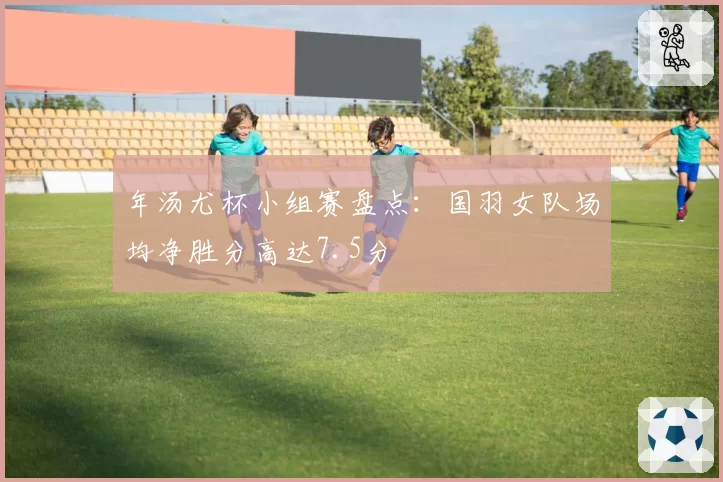 年汤尤杯小组赛盘点：国羽女队场均净胜分高达7.5分