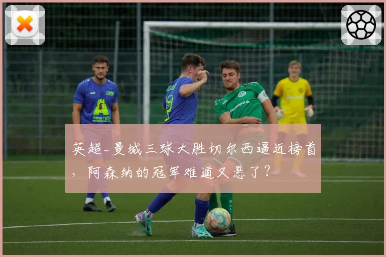 英超_曼城三球大胜切尔西逼近榜首，阿森纳的冠军难道又悬了？