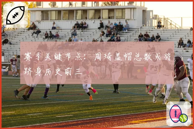 赛季关键节点：周琦盖帽总数或将跻身历史前三