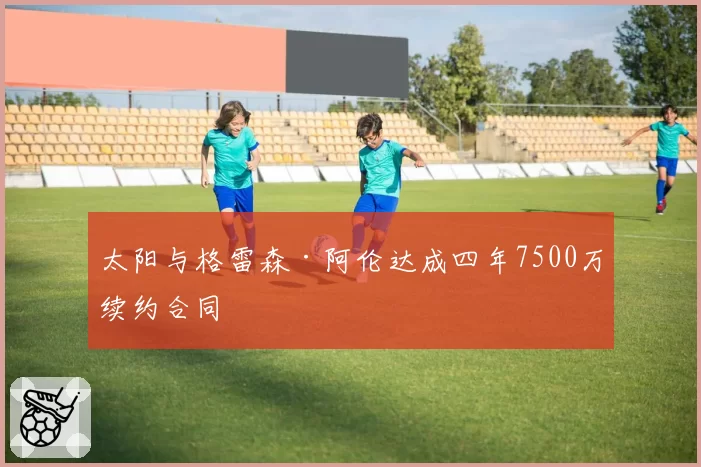 太阳与格雷森·阿伦达成四年7500万续约合同