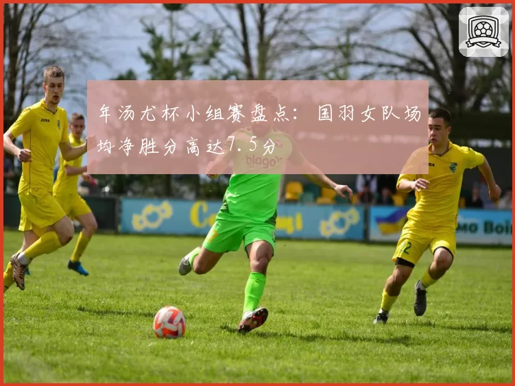 年汤尤杯小组赛盘点：国羽女队场均净胜分高达7.5分