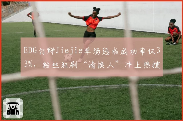 EDG打野Jiejie单场惩戒成功率仅33%，粉丝狂刷“请换人”冲上热搜