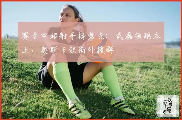 赛季中超射手榜盘点：武磊领跑本土，奥斯卡领衔外援群