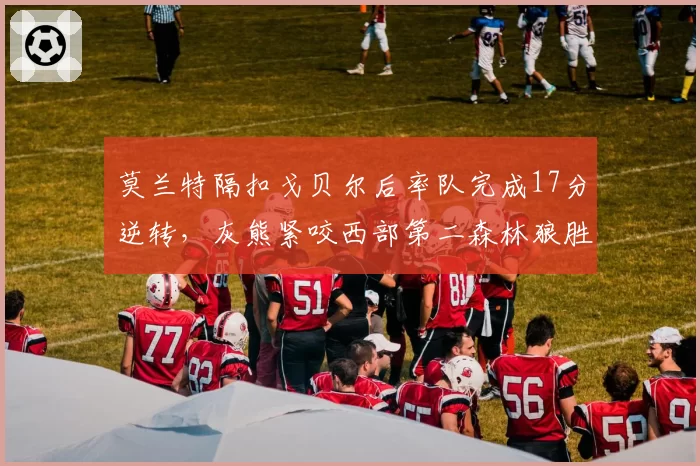 莫兰特隔扣戈贝尔后率队完成17分逆转，灰熊紧咬西部第二森林狼胜场差仅半场