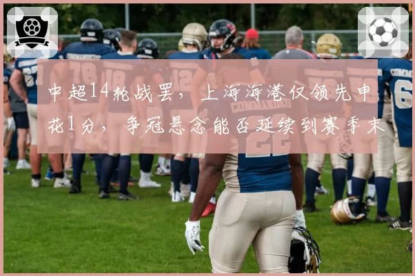 中超14轮战罢,上海海港仅领先申花1分,争冠悬念能否延续到赛季末?