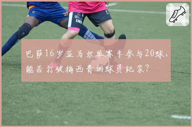 巴萨16岁亚马尔单赛季参与20球，能否打破梅西青训球员纪录？