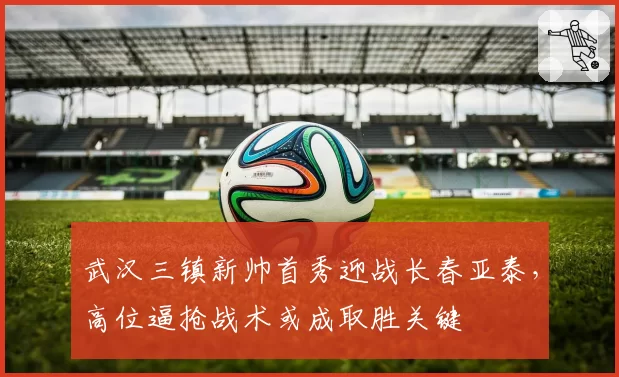 武汉三镇新帅首秀迎战长春亚泰，高位逼抢战术或成取胜关键